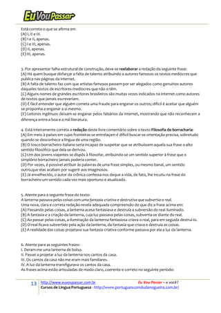 13 http://www.euvoupassar.com.br Eu Vou Passar – e você?
Cursos de Língua Portuguesa - http://www.portuguescomdudanogueira.com.br/
Está correto o que se afirma em
(A) I, II e III.
(B) I e II, apenas.
(C) I e III, apenas.
(D) II, apenas.
(E) III, apenas.
3. Por apresentar falha estrutural de construção, deve-se reelaborar a redação da seguinte frase:
(A) Há quem busque disfarçar a falta de talento atribuindo a autores famosos os textos medíocres que
publica nas páginas da internet.
(B) A falta de talento faz com que artistas famosos passem por ser alegados como genuínos autores
daqueles textos de escritores medíocres que não o têm.
(C) Alguns nomes de grandes escritores brasileiros são muitas vezes indicados na internet como autores
de textos que jamais escreveriam.
(D) É fácil entender que alguém cometa uma fraude para enganar os outros; difícil é aceitar que alguém
se proponha a enganar a si mesmo.
(E) Leitores ingênuos deixam-se enganar pelos falsários da internet, mostrando que não reconhecem a
diferença entre a boa e a má literatura.
4. Está inteiramente correta a redação deste livre comentário sobre o texto Filosofia de borracharia:
(A) Em meio à países em cujas fronteiras se entrelaçam é difícil buscar-se orientação precisa, sobretudo
quando se desconhece a língua de uma região.
(B) O tosco borracheiro italiano seria incapaz de suspeitar que se atribuíssem aquela sua frase o alto
sentido filosófico que dela se derivou.
(C) Um dos jovens viajantes se dispôs à filosofar, atribuindo-se um sentido superior à frase que o
simplório borracheiro jamais poderia conter.
(D) Por vezes, é possível atribuir às palavras de uma frase simples, ou mesmo banal, um sentido
outro,que elas acabam por sugerir aos imaginosos.
(E) Já envelhecido, o autor da crônica confessa-nos deque a vida, de fato, lhe incutiu na frase do
borracheiro um sentido cada vez mais oportuno e atualizado.
5. Atente para a seguinte frase do texto:
A lanterna passava pelas coisas com uma fantasia criativa e destrutiva que subvertia o real.
Uma nova, clara e correta redação revela adequada compreensão do que diz a frase acima em:
(A) Passando pelas coisas, a lanterna acesa fantasiava e destruía a subversão do real iluminado.
(B) A fantasia e a criação da lanterna, cuja luz passava pelas coisas, subvertia-se diante do real.
(C) Ao passar pelas coisas, a iluminação da lanterna fantasiosa criava o real, para em seguida destruí-lo.
(D) O real ficava subvertido pela ação da lanterna, da fantasia que criava e destruía as coisas.
(E) A realidade das coisas projetava sua fantasia criativa conforme passava por ela a luz da lanterna.
6. Atente para as seguintes frases:
I. Deram-me uma lanterna de bolso.
II. Passei a projetar a luz da lanterna nos cantos da casa.
III. Os cantos da casa não me eram mais familiares.
IV. A luz da lanterna transfigurava os cantos da casa.
As frases acima estão articuladas de modo claro, coerente e correto no seguinte período:
 