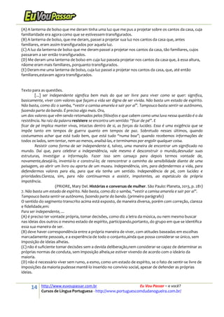 14 http://www.euvoupassar.com.br Eu Vou Passar – e você?
Cursos de Língua Portuguesa - http://www.portuguescomdudanogueira.com.br/
(A) A lanterna de bolso que me deram tinha uma luz que me pus a projetar sobre os cantos da casa, cuja
familiaridade era agora como que se estivessem transfigurados.
(B) A lanterna de bolso, que me deram, passei a projetar sua luz nos cantos da casa que, antes
familiares, eram assim transfigurados por aquela luz.
(C) A luz da lanterna de bolso que me deram passei a projetar nos cantos da casa, tão familiares, cujos
passaram a ser então transfigurados.
(D) Me deram uma lanterna de bolso em cuja luz passeia projetar nos cantos da casa que, à essa altura,
nãome eram mais familiares, porquanto transfigurados.
(E) Deram-me uma lanterna de bolso, cuja luz passei a projetar nos cantos da casa, que, até então
familiares,estavam agora transfigurados.
Texto para as questões.
[...] ser independente significa bem mais do que ser livre para viver como se quer: significa,
basicamente, viver com valores que façam a vida ser digna de ser vivida. Não basta um estado de espírito.
Não basta, como diz o samba, “vestir a camisa amarela e sair por aí”. Tampouco basta sentir-se autônomo,
fazendo parte do bando. É preciso algo mais. Ora,
um dos valores que vêm sendo retomados pelos filósofos e que cabem como uma luva nessa questão é o da
resistência. Na raiz da palavra resistere se encontra um sentido: “ficar de pé”. E
ficar de pé implica manter vivas, intactas dentro de si, as forças da lucidez. Essa é uma exigência que se
impõe tanto em tempos de guerra quanto em tempos de paz. Sobretudo nesses últimos, quando
costumamos achar que está tudo bem, que está tudo “numa boa”; quando recebemos informações de
todos os lados, sem tentar, nem ao menos, analisá-las, e terminamos por engolir qualquer coisa.
Resistir como forma de ser independente é, talvez, uma maneira de encontrar um significado no
mundo. Daí que, para celebrar a independência, vale mesmo é desconstruir o mundo,desnudar suas
estruturas, investigar a informação. Fazer isso sem cansaço para depois termos vontade de,
novamente,desejá-lo, inventá-lo e construí-lo; de reencontrar o caminho da sensibilidade diante de uma
paisagem, ao abrir um livro ou aporta de um museu. Independência, sim, para defendermos a vida, para
defendermos valores para ela, para que ela tenha um sentido. Independência de pé, com lucidez e
prioridades.Clareza, sim, para não continuarmos a assistir, impotentes, ao espetáculo da própria
impotência.
(PRIORE, Mary Del. Histórias e conversas de mulher. São Paulo: Planeta, 2013, p. 281)
7. Não basta um estado de espírito. Não basta, como diz o samba, “vestir a camisa amarela e sair por aí”.
Tampouco basta sentir-se autônomo, fazendo parte do bando. (primeiro parágrafo)
O sentido do segmento transcrito acima está exposto, de maneira diversa, porém com correção, clareza
e fidelidade,em:
Para ser independente, ...
(A) é preciso ter vontade própria, tomar decisões, como diz a letra da música, ou nem mesmo buscar
nas ideias dos outros o mesmo estado de espírito, participando,portanto, do grupo em que se identifica
essa sua maneira de ser.
(B) deve haver correspondência entre a própria maneira de viver, com atitudes baseadas em escolhas
marcadamente pessoais, e a experiência de todo o conjunto,ainda que possa considerar-se único, sem
imposição de ideias alheias.
(C) não é suficiente tomar decisões sem a devida deliberação,nem considerar-se capaz de determinar as
próprias normas de conduta, sem imposição alheia,se estiver vivendo de acordo com o ideário da
maioria.
(D) não é necessário viver sem rumo, a esmo, como um estado de espírito, se o fato de sentir-se livre de
imposições da maioria pudesse mantê-lo inserido no convívio social, apesar de defender as próprias
ideias.
 