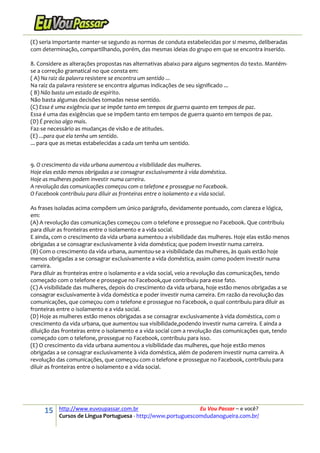 15 http://www.euvoupassar.com.br Eu Vou Passar – e você?
Cursos de Língua Portuguesa - http://www.portuguescomdudanogueira.com.br/
(E) seria importante manter-se segundo as normas de conduta estabelecidas por si mesmo, deliberadas
com determinação, compartilhando, porém, das mesmas ideias do grupo em que se encontra inserido.
8. Considere as alterações propostas nas alternativas abaixo para alguns segmentos do texto. Mantém-
se a correção gramatical no que consta em:
( A) Na raiz da palavra resistere se encontra um sentido ...
Na raiz da palavra resistere se encontra algumas indicações de seu significado ...
( B) Não basta um estado de espírito.
Não basta algumas decisões tomadas nesse sentido.
(C) Essa é uma exigência que se impõe tanto em tempos de guerra quanto em tempos de paz.
Essa é uma das exigências que se impõem tanto em tempos de guerra quanto em tempos de paz.
(D) É preciso algo mais.
Faz-se necessário as mudanças de visão e de atitudes.
(E) ...para que ela tenha um sentido.
... para que as metas estabelecidas a cada um tenha um sentido.
9. O crescimento da vida urbana aumentou a visibilidade das mulheres.
Hoje elas estão menos obrigadas a se consagrar exclusivamente à vida doméstica.
Hoje as mulheres podem investir numa carreira.
A revolução das comunicações começou com o telefone e prossegue no Facebook.
O Facebook contribuiu para diluir as fronteiras entre o isolamento e a vida social.
As frases isoladas acima compõem um único parágrafo, devidamente pontuado, com clareza e lógica,
em:
(A) A revolução das comunicações começou com o telefone e prossegue no Facebook. Que contribuiu
para diluir as fronteiras entre o isolamento e a vida social.
E ainda, com o crescimento da vida urbana aumentou a visibilidade das mulheres. Hoje elas estão menos
obrigadas a se consagrar exclusivamente à vida doméstica; que podem investir numa carreira.
(B) Com o crescimento da vida urbana, aumentou-se a visibilidade das mulheres, às quais estão hoje
menos obrigadas a se consagrar exclusivamente a vida doméstica, assim como podem investir numa
carreira.
Para diluir as fronteiras entre o isolamento e a vida social, veio a revolução das comunicações, tendo
começado com o telefone e prossegue no Facebook,que contribuiu para esse fato.
(C) A visibilidade das mulheres, depois do crescimento da vida urbana, hoje estão menos obrigadas a se
consagrar exclusivamente à vida doméstica e poder investir numa carreira. Em razão da revolução das
comunicações, que começou com o telefone e prossegue no Facebook, o qual contribuiu para diluir as
fronteiras entre o isolamento e a vida social.
(D) Hoje as mulheres estão menos obrigadas a se consagrar exclusivamente à vida doméstica, com o
crescimento da vida urbana, que aumentou sua visibilidade,podendo investir numa carreira. E ainda a
diluição das fronteiras entre o isolamento e a vida social com a revolução das comunicações que, tendo
começado com o telefone, prossegue no Facebook, contribuiu para isso.
(E) O crescimento da vida urbana aumentou a visibilidade das mulheres, que hoje estão menos
obrigadas a se consagrar exclusivamente à vida doméstica, além de poderem investir numa carreira. A
revolução das comunicações, que começou com o telefone e prossegue no Facebook, contribuiu para
diluir as fronteiras entre o isolamento e a vida social.
 