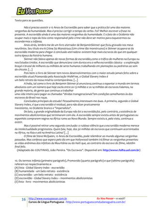 16 http://www.euvoupassar.com.br Eu Vou Passar – e você?
Cursos de Língua Portuguesa - http://www.portuguescomdudanogueira.com.br/
Texto para as questões.
Não é preciso assistir a 12 Anos de Escravidão para saber que a prática foi uma das maiores
vergonhas da humanidade. Mas é preciso corrigir o tempo do verbo. Foi? Melhor escrever a frase no
presente. A escravidão ainda é uma das maiores vergonhas da humanidade. E o fato de o Ocidente não
ocupar mais o topo da lista como responsável pelo crime não deve ser motivo para esquecermos ou
escondermos a infâmia.
Anos atrás, lembro-me de um livro aterrador de BenjaminSkinner que ficou gravado nos meus
neurônios. Seu título era A Crime So Monstrous (Um crime tão monstruoso) e Skinner ocupava-se da
escravidão moderna para chegar à conclusão aterradora: existem hoje mais escravos do que em qualquer
outra época da história humana.
Skinner não falava apenas de novas formas de escravidão,como o tráfico de mulheres na Europa ou
nos Estados Unidos. A escravidão que denunciava com dureza era a velha escravidão clássica - a exploração
braçal e brutal de milhares ou milhões de seres humanos trabalhando em plantações ou pedreiras ao som
do chicote. [...]
Pois bem: o livro de Skinner tem novos desenvolvimentos com o maior estudo jamais feito sobre a
escravidão atual.Promovido pela Associação WalkFree, o Global Slavery Index é
um belo retrato da nossa miséria contemporânea. [...]
A Índia, tal como o livro de Benjamin Skinner já anunciava,continua a espantar o mundo em termos
absolutos com um número que hoje oscila entre os 13 milhões e os 14 milhões de escravos.Falamos, na
grande maioria, de gente que continua a trabalhar
uma vida inteira para pagar as chamadas "dívidas transgeracionais"em condições semelhantes às dos
escravos do Brasil nas roças.
Conclusões principais do estudo? Pessoalmente,interessam-me duas. A primeira, segundo o Global
Slavery Index, é que a escravidão é residual, para não dizer praticamente
inexistente, no Ocidente branco e "imperialista".
De fato, a grande originalidade da Europa não foi a escravidão;foi, pelo contrário, a existência de
movimentos abolicionistas que terminaram com ela. A escravidão sempre existiu antes de portugueses ou
espanhóis comprarem negros na África rumo ao Novo Mundo. Sempre existiu e, pelo visto, continua a
existir.
Mas é possível retirar uma segunda conclusão: o ruidoso silêncio que a escravidão moderna merece
da intelectualidade progressista. Quem fala, hoje, dos 30 milhões de escravos que continuam acorrentados
na África, na Ásia e até na América Latina? [...]
O filme de Steve McQueen, 12 Anos de Escravidão, pode relembrar ao mundo algumas vergonhas
passadas. Mas confesso que espero pelo dia em que Hollywood também irá filmar as vergonhas presentes:
as vidas anônimas dos infelizes da Mauritânia ou do Haiti que, ao contrário do escravo do filme, nãotêm
final feliz.
(Adaptado de: COUTINHO, João Pereira. "Os Escravos". Disponível em: http://www1.folha.uol.com.br)
10. Os termos infâmia (primeiro parágrafo), Promovido (quarto parágrafo) e que (sétimo parágrafo)
referem-se respectivamente a:
(A) lista - Global Slavery Index - escravidão
(B) humanidade - um belo retrato - existência
(C) escravidão - um belo retrato - existência
(D) escravidão - Global Slavery Index – movimentos abolicionistas
(E) lista - livro - movimentos abolicionistas
 