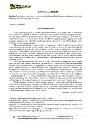 18 http://www.euvoupassar.com.br Eu Vou Passar – e você?
Cursos de Língua Portuguesa - http://www.portuguescomdudanogueira.com.br/
INTERPRETAÇÃO DE TEXTO
No edital: Reconhecimento de tipos e gêneros textuais;adequação da linguagem ao tipo de documento;
adequação do formato do texto ao gênero.
Texto para as questões.
Falsificações na internet
Quem frequenta páginas da internet, sobretudo nas redes sociais, volta e meia se depara com
textos atribuídos a grandes escritores. Qualquer leitor dos mestres da literatura logo perceberá a
fraude: a citação está longe de honrar a alegada autoria. Drummond, Clarice Lispector, Guimarães Rosa
e Fernando Pessoa, por exemplo, jamais escreveriam banalidades recheadas de lugares comuns, em
linguagem capenga e estilo indefinido. Mas fica a pergunta: o que motiva essas falsificações grosseiras
de artistas da palavra e da imaginação?
São muitas as justificativas prováveis. Atrás de todas está a vaidade simplória de quem gostaria
de ser tomado por um grande escritor e usa o nome deste para promover um texto tolo, ingênuo,
piegas, carregado de chavões. Os leitores incautos mordem a isca e parabenizam o fraudulento,
expandindo a falsificação e o mau gosto. Mas há também o ressentimento malicioso de quem conhece
seus bem estreitos limites literários e, não se conformando com eles, dispõe-se a iludir o público com a
assinatura falsa, esperando ser confundido com o grande escritor. Como há de fato quem confunda a
gritante aberração com a alta criação, o falsário dá-se por recompensado enquanto recebe os parabéns
de quem o “curtiu”.
Tais casos são lamentáveis por todas as razões, e constituem transgressões éticas, morais,
estéticas e legais. Mas fiquemos apenas com a grave questão da identidade própria que foi rejeitada em
nome de outra, inteiramente postiça. Enganar-se a si mesmo, quando não se trata de uma psicopatia
grave, é uma forma dolorosa de trair a consciência de si. Os grandes atores, apoiando-se no talento que
lhes é próprio, enobrecem esse desejo tão humano de desdobramento da personalidade e o legitimam
artisticamente no palco ou nas telas; os escritores criam personagens com luz própria, que se tornam
por vezes mais famosos que seus criadores (caso de Cervantes e seu Dom Quixote, por exemplo); mas
os falsários da internet, ao não assinarem seu texto medíocre, querem que o tomemos como um grande
momento de Shakespeare. Provavelmente jamais leram Shakespeare ou qualquer outro gênio citado:
conhecem apenas a fama do nome, e a usam como moeda corrente no mercado virtual da fama.
Tais fraudes devem deixar um gosto amargo em quem as pratica, sobretudo quando ganham o
ingênuo acolhimento de quem, enganado, as aplaude. É próprio dos vícios misturar prazer e corrosão
em quem os sustenta. Disfarçar a mediocridade pessoal envergando a máscara de um autêntico criador
só pode aprofundar a rejeição da identidade própria. É um passo certo para alargar os ressentimentos e
a infelicidade de quem não se aceita e não se estima.
(Terêncio Cristobal, inédito)
1. No texto manifesta-se, essencialmente, uma censura a quem,
(A) frequentando páginas da internet, deixa-se seduzir com facilidade pelos textos de grandes autores,
sem antes certificar-se quanto à sua autenticidade.
(B) por falta de talento literário e por ressentimento, costuma ressaltar nos textos dos autores clássicos
as passagens menos inspiradas ou mais infelizes.
(C) levado pelo sentimento da vaidade, porta-se como se fosse um grande escritor, tratando de temas
profundos num estilo elevado, próprios dos grandes talentos.
 