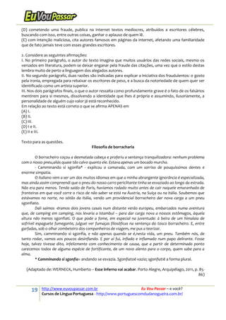 19 http://www.euvoupassar.com.br Eu Vou Passar – e você?
Cursos de Língua Portuguesa - http://www.portuguescomdudanogueira.com.br/
(D) cometendo uma fraude, publica na internet textos medíocres, atribuídos a escritores célebres,
buscando com isso, entre outras coisas, ganhar o aplauso de quem lê.
(E) com intenção maliciosa, cita autores famosos em páginas da internet, afetando uma familiaridade
que de fato jamais teve com esses grandes escritores.
2. Considere as seguintes afirmações:
I. No primeiro parágrafo, o autor do texto imagina que muitos usuários das redes sociais, mesmo os
versados em literatura, podem se deixar enganar pela fraude das citações, uma vez que o estilo destas
lembra muito de perto a linguagem dos alegados autores.
II. No segundo parágrafo, duas razões são indicadas para explicar a iniciativa dos fraudulentos: o gosto
pela ironia, empregada para rebaixar os escritores de peso, e a busca da notoriedade de quem quer ser
identificado como um artista superior.
III. Nos dois parágrafos finais, o que o autor ressalta como profundamente grave é o fato de os falsários
mentirem para si mesmos, dissolvendo a identidade que lhes é própria e assumindo, ilusoriamente, a
personalidade de alguém cujo valor já está reconhecido.
Em relação ao texto está correto o que se afirma APENAS em
(A) I.
(B) II.
(C) III.
(D) I e II.
(E) II e III.
Texto para as questões.
Filosofia de borracharia
O borracheiro coçou a desmatada cabeça e proferiu a sentença tranquilizadora: nenhum problema
com o nosso pneu,aliás quase tão calvo quanto ele. Estava apenas um bocado murcho.
- Camminando si sgonfia* - explicou o camarada, com um sorriso de pouquíssimos dentes e
enorme simpatia.
O italiano vem a ser um dos muitos idiomas em que a minha abrangente ignorância é especializada,
mas ainda assim compreendi que o pneu do nosso carro periclitante tinha se esvaziado ao longo da estrada.
Não era para menos. Tendo saído de Paris, havíamos rodado muito antes de cair naquele emaranhado de
fronteiras em que você corre o risco de não saber se está na Áustria, na Suíça ou na Itália. Soubemos que
estávamos no norte, no sótão da Itália, vendo um providencial borracheiro dar nova carga a um pneu
sgonfiato.
Dali saímos -éramos dois jovens casais num distante verão europeu, embarcados numa aventura
que, de camping em camping, nos levaria a Istambul – para dar carga nova a nossos estômagos, àquela
altura não menos sgonfiati. O que pode a fome, em especial na juventude: à beira de um himalaia de
sofrível espaguete fumegante, julguei ver fumaças filosóficas na sentença do tosco borracheiro. E, entre
garfadas, sob o olhar zombeteiro dos companheiros de viagem, me pus a teorizar.
Sim, camminando si sgonfia, e não apenas quando se é,nesta vida, um pneu. Também nós, de
tanto rodar, vamos aos poucos desinflando. E por aí fui, inflado e inflamado num papo delirante. Fosse
hoje, talvez tivesse dito, infelizmente com conhecimento de causa, que a partir de determinado ponto
carecemos todos de alguma espécie de fortificante, de um novo alento para o corpo, quem sabe para a
alma.
* Camminando si sgonfia= andando se esvazia. Sgonfiatoé vazio; sgonfiatié a forma plural.
(Adaptado de: WERNECK, Humberto – Esse inferno vai acabar. Porto Alegre, Arquipélago, 2011, p. 85-
86)
 
