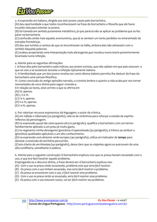 20 http://www.euvoupassar.com.br Eu Vou Passar – e você?
Cursos de Língua Portuguesa - http://www.portuguescomdudanogueira.com.br/
3. A expressão em italiano, dirigida aos dois jovens casais pelo borracheiro,
(A) deu oportunidade a que todos reconhecessem na frase do borracheiro a filosofia que ele havia
incutido nela para orientar os jovens.
(B) foi tomada em sentido puramente metafórico, já que parecia não se aplicar ao problema que os fez
parar na borracharia.
(C) confundiu ainda mais aqueles aventureiros, que já se sentiam um tanto perdidos no emaranhado de
estradas fronteiriças.
(D) deu aos turistas a certeza de que se encontravam na Itália, embora eles não atinassem com o
sentido daquelas palavras.
(E) acabou propiciando uma interpretação mais abrangente,que resultou numa teoria posteriormente
levantada numa refeição.
4. Atente para as seguintes afirmações:
I. A frase dita pelo borracheiro nada indiciou aos jovens turistas, que não sabiam em que país estavam- o
que só veio a se esclarecer durante a refeição tipicamente italiana.
II. A familiaridade que um dos jovens revelou ter como idioma italiano permitiu-lhe deduzir da frase do
borracheiro uma súmula filosófica.
III. Como conclusão do antigo episódio narrado, o cronista lembra o quanto a vida acaba por nos tornar
necessitados de novo ânimo para seguir vivendo-a.
Em relação ao texto, está correto o que se afirma em
(A) III, apenas.
(B) I, II e III.
(C) I e II, apenas.
(D) II e III, apenas.
(E) I e III, apenas.
5. Por valorizar recursos expressivos da linguagem, o autor da crônica,
(A) em inflado e inflamado (5o parágrafo), vale-se de sinônimos para reforçar o estado de espírito
reflexivo da personagem.
(B) na expressão quase tão calvo quanto ele (1o parágrafo), qualifica o borracheiro com um termo
familiarmente aplicado a um pneu já muito gasto.
(C) no segmento minha abrangente ignorância é especializada (3o parágrafo), é irônico ao atribuir a
ignorância qualidades aplicáveis a um alto conhecimento.
(D) na expressão num distante verão europeu (4o parágrafo), utiliza um indicador de tempo para
denotar a extensão do território percorrido.
(E) em à beira de um Himalaia (4o parágrafo), deixa claro que os viajantes agora se acercavam de uma
alta cordilheira, semelhante à asiática.
6. Atente para a seguinte construção: O borracheiro explicou-nos que os pneus haviam esvaziado com o
uso, e que era fácil resolver aquele problema.
Empregando-se o discurso direto, a frase deverá ser: O borracheiro explicou-nos:
(A) - Com o uso os pneus estão esvaziando, problema este que seria fácil resolver.
(B) - Os pneus com o uso tinham esvaziado, mas seria fácil resolver o problema.
(C) - Os pneus se esvaziaram com o uso, é fácil resolver este problema.
(D) - Com o uso os pneus terão se esvaziado, seria fácil resolver esse problema.
(E) - Os pneus com o uso estavam vazios, vai ser fácilr esolver seu problema.
 