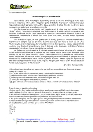 21 http://www.euvoupassar.com.br Eu Vou Passar – e você?
Cursos de Língua Portuguesa - http://www.portuguescomdudanogueira.com.br/
Texto para as questões.
“O povo não gosta de música clássica”
Estudante de Letras, mal chegado à faculdade, comecei a dar aulas de Português numa escola
pública da periferia da cidade.Estava feliz porque gostei do trabalho de professor, nessa escola estadual
frequentada sobretudo por comerciários, office boys, aprendizes de ofício, feirantes etc. Éramos quase
todos da mesma idade, havia camaradagem entre nós.
Um dia convidei um grupinho dos mais chegados pra ir à minha casa ouvir música. “Música
clássica”, adverti. Preparei um programinha meio didático, dentro da sequência histórica,com peças mais
ou menos breves que iam do canto gregoriano a Villa-Lobos. Comentava as diferenças de estilo, de
sentimento,de complexidade. A sessão toda durou quase duas horas, incluindo minhas tagarelices.
Gostaram muito.
Dois ou três dias depois, um deles (pobre, como os outros) apareceu na aula com um embrulho na
mão.“Professor, comprei hoje isso pra mim. O senhor acha que essa música é boa?” Era um LP de
Tchaikovsky, talvez com sinfonias ou aberturas, não me lembro. Disse que sim, e ele saiu todo sorridente.
Imaginei a cena do dia: ele entrando numa casa de disco do centro da cidade e pedindo um “disco de
música clássica”. Venderam-lhe uma gravação barata, nacional.
Ao final do ano letivo despediu-se de mim (sairia da escola,concluído o primeiro grau) e me deixou
na mão um bilhetinho.Não decorei as palavras, que eram poucas, mais ou menos estas: “Professor, muito
obrigado por me fazer gostar de música clássica”. Desmoronei um pouco, pensando em comoeste país
poderia ser diferente. Não lhe disse, na hora, que agente pode gostar naturalmente de qualquer música: é
preciso que não obstruam nosso acesso a todos os gêneros musicais. E embora seja quase impossível que
estas palavras cheguem ao meu antigo aluno, pergunto-lhe agora, com mais de quatro décadas de atraso:
“Então, seu Carlos, gostou do Tchaikovsky?”
(Teotônio Ramires, inédito)
7. No título do texto formula-se um preconceito que pode ser combatido, o que decorreria tomada a
precaução expressa em:
(A) (...) é preciso que não obstruam nosso acesso a todos os gêneros musicais.
(B) Desmoronei um pouco, pensando em como este país poderia ser diferente.
(C) Éramos quase todos da mesma idade, havia camaradagem entre nós.
(D) Estava feliz porque gostei do trabalho de professor.
(E) (...) ele entrando numa casa de disco do centro da cidade e pedindo um “disco de música clássica”.
8. Atente para as seguintes afirmações:
I. As informações do primeiro parágrafo do texto ressaltam a responsabilidade que teriam nossas
escolas públicas de oferecerem em seu currículo atividades culturais até então negligenciadas.
II. A providência do jovem professor junto a um grupo de alunos seguiu um certo método, tal como o
indicam expressões como programinha meio didático e sequência histórica.
III. No quarto parágrafo, o autor sugere que sua emoção de jovem professor diante do bilhetinho do
aluno deveu-se à convicção de que muitos brasileiros poderiam beneficiar-se da mesma iniciativa.
Em relação ao texto, está correto o que se afirma APENAS em
(A) II.
(B) II e III.
(C) I e III.
(D) I e II.
(E) I.
 