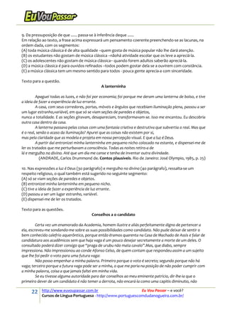 22 http://www.euvoupassar.com.br Eu Vou Passar – e você?
Cursos de Língua Portuguesa - http://www.portuguescomdudanogueira.com.br/
9. Da pressuposição de que ...... passa-se à inferência deque ......
Em relação ao texto, a frase acima expressará um pensamento coerente preenchendo-se as lacunas, na
ordem dada, com os segmentos:
(A) toda música clássica é de alta qualidade –quem gosta de música popular não lhe dará atenção.
(B) os estudantes não gostam de música clássica –nãohá atividade escolar que os leve a apreciá-la.
(C) os adolescentes não gostam de música clássica− quando forem adultos saberão apreciá-la.
(D) a música clássica é para ouvidos refinados –todos podem gostar dela se a ouvirem com constância.
(E) a música clássica tem um mesmo sentido para todos - pouca gente aprecia-a com sinceridade.
Texto para a questão.
A lanterninha
Apaguei todas as luzes, e não foi por economia; foi porque me deram uma lanterna de bolso, e tive
a ideia de fazer a experiência de luz errante.
A casa, com seus corredores, portas, móveis e ângulos que recebiam iluminação plena, passou a ser
um lugar estranho,variável, em que só se viam seções de paredes e objetos,
nunca a totalidade. E as seções giravam, desapareciam, transformavam-se. Isso me encantou. Eu descobria
outra casa dentro da casa.
A lanterna passava pelas coisas com uma fantasia criativa e destrutiva que subvertia o real. Mas que
é o real, senão o acaso da iluminação? Apurei que as coisas não existem por si,
mas pela claridade que as modela e projeta em nossa percepção visual. E que a luz é Deus.
A partir daí entronizei minha lanterninha em pequeno nicho colocado na estante, e dispensei-me de
ler os tratados que me perturbavam a consciência. Todas as noites retiro-a de
lá e mergulho no divino. Até que um dia me canse e tenha de inventar outra divindade.
(ANDRADE, Carlos Drummond de. Contos plausíveis. Rio de Janeiro: José Olympio, 1985, p. 25)
10. Nas expressões a luz é Deus (3o parágrafo) e mergulho no divino (4o parágrafo), ressalta-se um
respeito religioso, o qual também está sugerido no seguinte segmento:
(A) só se viam seções de paredes e objetos.
(B) entronizei minha lanterninha em pequeno nicho.
(C) tive a ideia de fazer a experiência de luz errante.
(D) passou a ser um lugar estranho, variável.
(E) dispensei-me de ler os tratados.
Texto para as questões.
Conselhos a o candidato
Certa vez um enamorado da Academia, homem ilustre e aliás perfeitamente digno de pertencer a
ela, escreveu-me sondando-me sobre as suas possibilidades como candidato. Não pude deixar de sentir o
bem conhecido calefrio aquerôntico, porque então éramos quarenta na Casa de Machado de Assis e falar de
candidatura aos acadêmicos sem que haja vaga é um pouco desejar secretamente a morte de um deles. O
consultado poderá dizer consigo que “praga de urubu não mata cavalo”.Mas, que diabo, sempre
impressiona. Não impressionou ao conde Afonso Celso, de quem contam que respondeu assim a um sujeito
que lhe foi pedir o voto para uma futura vaga:
Não posso empenhar a minha palavra. Primeiro porque o voto é secreto; segundo porque não há
vaga; terceiro porque a futura vaga pode ser a minha, o que me poria na posição de não poder cumprir com
a minha palavra, coisa a que jamais faltei em minha vida.
Se eu tivesse alguma autoridade para dar conselhos ao meu eminente patrício, dir-lhe-ia que o
primeiro dever de um candidato é não temer a derrota, não encará-la como uma capitis diminutio, não
 