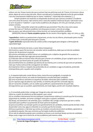 23 http://www.euvoupassar.com.br Eu Vou Passar – e você?
Cursos de Língua Portuguesa - http://www.portuguescomdudanogueira.com.br/
enfezar com ela. Porque muitos dos que se sentam hoje nas poltronas azuis do Trianon, lá entraram a duras
penas, depois de uma ou duas derrotas. Afinal a entrada para a Academia depende muito da oportunidade
e de uma coisa bastante indefinível que se chama “ambiente”. Fulano?Não tem ambiente. [...]
Sempre ponderei aos medrosos ou despeitados da derrota que é preciso considerar a Academia
com certo senso de humour. Não tomá-la como o mais alto sodalício intelectual do país. Sobretudo nunca
se servir da palavra “sodalício”, a que muitos acadêmicos são alérgicos. Em mim, por exemplo, provoca
sempre urticária.
No mais, é desconfiar sempre dos acadêmicos que prometem:“Dou-lhe o meu voto e posso
arranjar-lhe mais um”.Nenhum acadêmico tem força para arranjar o voto de um colega.
Mas vou parar, que não pretendi nesta crônica escrever um manual do perfeito candidato.
(BANDEIRA, Manuel. Poesia completa e prosa. Rio de Janeiro: Nova Aguilar, 1993, vol. único, p. 683-
684)
*aquerôntico- relativo ou pertencente a Aqueronte, um dos rios do Inferno, atravessado pelos mortos
na embarcação conduzida pelo barqueiro Caronte.
*capitis diminutio: expressão latina de caráter jurídico empregada para designar a diminuição de
capacidade legal.
11. No desenvolvimento do texto, o autor deixa transparecer
(A) incentivo a quem lhe escreve, de consultar outros acadêmicos, dado que se trata de candidato
merece dor de pertencer ao grupo.
(B) extrema seriedade ao tentar instruir um candidato,com o objetivo de garantir-lhe sucesso na
eleição,ainda que não haja vaga para essa pretensão.
(C) indecisão sobre se haverá meios eficazes para orientar um candidato, já que o próprio autor é um
dos escritores que fazem parte do quadro da Academia.
(D) aconselhamento ao candidato que desista de seu intento,com a certeza de que será um perdedor,
visto que muitos outros já não conseguiram ser eleitos.
(E) tratamento irônico a respeito das pretensões de um candidato a vaga na Academia, pretensão
extemporânea, pois o quadro está completo.
12. A resposta dada pelo conde Afonso Celso, transcrita no2o parágrafo, é exemplo de
(A) uma resposta evasiva, em razão da intempestiva consulta feita pelo candidato.
(B) certa incoerência voluntária na sequência de dados oferecidos pelo acadêmico citado.
(C) um capcioso jogo de palavras cujo sentido, no entanto,não permite conclusão alguma.
(D) um raciocínio completo, com as razões que justificam o posicionamento de quem fala.
(E) argumentos que se sucedem, aparentemente, de modo lógico, porém sem resultado objetivo.
13. O consultado poderá dizer consigo que “praga de urubu não mata cavalo”.
Infere-se, a partir da referência ao dito popular, que o autor
(A) se considera inteiramente livre de quaisquer compromissos relativos à consulta que lhe foi enviada,
esquivando-se, também, de tentar conseguir votos para o suposto candidato.
(B) deseja, secretamente e de antemão, que o candidato não consiga comprovar que tem o mérito
necessário para justificar sua pretensão de fazer parte da Academia.
(C) procura justificar sua isenção quanto ao questionamento do candidato, mesmo pondo de lado o fato
de perceber certo mau agouro embutido na consulta que lhe foi enviada.
(D) busca questionar o mal-estar que sentiu ao recebera consulta do provável candidato, apoiando-se
na sabedoria popular, fato que contraria sua formação erudita de acadêmico.
(E) se vale da sabedoria popular para considerar-se imune a um eventual desejo secreto do candidato
deque surja a vaga com a morte de um dos acadêmicos,até mesmo a dele.
 