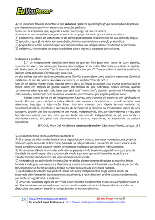 24 http://www.euvoupassar.com.br Eu Vou Passar – e você?
Cursos de Língua Portuguesa - http://www.portuguescomdudanogueira.com.br/
14. No Dicionário Houaiss encontra-se que sodalício é palavra que designa grupo ou sociedade de pessoas
que vivemjuntas ou convivem em uma agremiação; confraria.
Deduz-se corretamente que, segundo o autor, o emprego da palavra reflete
(A) conhecimento aprofundado, pois se trata de um grupo formado por escritores eruditos.
(B) pedantismo, tendo em vista tratar-se de termo praticamente desconhecido no uso diário da língua.
(C) ignorância que, já de início, se torna obstáculo intransponível para a eleição pretendida.
(D) prepotência, como demonstração de conhecimentos que ultrapassam o dos demais acadêmicos.
(E) insistência, na tentativa de angariar adeptos para o ingresso no grupo de escritores.
Texto para a questão.
[...] ser independente significa bem mais do que ser livre para viver como se quer: significa,
basicamente, viver com valores que façam a vida ser digna de ser vivida. Não basta um estado de espírito.
Não basta, como diz o samba, “vestir a camisa amarela e sair por aí”. Tampouco basta sentir-se autônomo,
fazendo parte do bando. É preciso algo mais. Ora,
um dos valores que vêm sendo retomados pelos filósofos e que cabem como uma luva nessa questão é o da
resistência. Na raiz da palavra resistere se encontra um sentido: “ficar de pé”. E
ficar de pé implica manter vivas, intactas dentro de si, as forças da lucidez. Essa é uma exigência que se
impõe tanto em tempos de guerra quanto em tempos de paz. Sobretudo nesses últimos, quando
costumamos achar que está tudo bem, que está tudo “numa boa”; quando recebemos informações de
todos os lados, sem tentar, nem ao menos, analisá-las, e terminamos por engolir qualquer coisa.
Resistir como forma de ser independente é, talvez, uma maneira de encontrar um significado no
mundo. Daí que, para celebrar a independência, vale mesmo é desconstruir o mundo,desnudar suas
estruturas, investigar a informação. Fazer isso sem cansaço para depois termos vontade de,
novamente,desejá-lo, inventá-lo e construí-lo; de reencontrar o caminho da sensibilidade diante de uma
paisagem, ao abrir um livro ou aporta de um museu. Independência, sim, para defendermos a vida, para
defendermos valores para ela, para que ela tenha um sentido. Independência de pé, com lucidez e
prioridades.Clareza, sim, para não continuarmos a assistir, impotentes, ao espetáculo da própria
impotência.
(PRIORE, Mary Del. Histórias e conversas de mulher. São Paulo: Planeta, 2013, p. 281)
15. De acordo com o texto, a afirmativa correta é:
(A) O excesso de informações hoje à nossa disposição,em bons ou em maus momentos, nos propicia
elementos para uma vida de liberdade, baseada na independência e na escolha de novos valores e de
novos paradigmas que possam resistir às inúmeras mudanças que ocorrem habitualmente.
(B) Uma independência de atitudes e de valores perante a vida baseia-se, especialmente, no grau de
liberdade de escolha que cabe a cada um, de modo a garantir que as informações recebidas se
transformem nos fundamentos de uma vida livre e bem vivida.
(C) A resistência ao acúmulo de informações recebidas aleatoriamente direciona as escolhas feitas
durante a vida, pois nem sempre a liberdade se mostra comoo caminho mais favorável a ser percorrido,
principalmente se forem deixados de lado os valores básicos da existência humana.
(D) A liberdade de escolha que poderá tornar-nos seres independentes exige lucidez diante da
enxurrada de informações que recebemos atualmente, e resistência em prol de valores fundamentais
que atribuam significado à existência.
(E) Uma vida realmente digna de ser vivida deve ter como fundamentos essenciais a ampla liberdade de
escolha de valores que se coadunam com as transformações atuais e a independência para afastar
obstáculos que possam impedir a realização total de nossos objetivos.
 