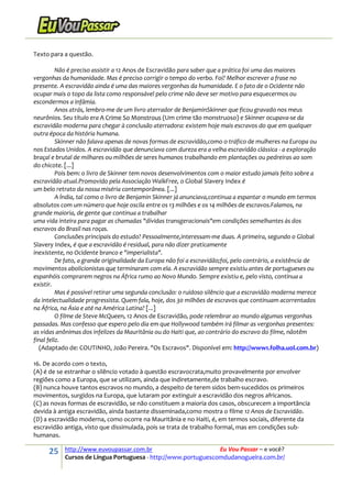 25 http://www.euvoupassar.com.br Eu Vou Passar – e você?
Cursos de Língua Portuguesa - http://www.portuguescomdudanogueira.com.br/
Texto para a questão.
Não é preciso assistir a 12 Anos de Escravidão para saber que a prática foi uma das maiores
vergonhas da humanidade. Mas é preciso corrigir o tempo do verbo. Foi? Melhor escrever a frase no
presente. A escravidão ainda é uma das maiores vergonhas da humanidade. E o fato de o Ocidente não
ocupar mais o topo da lista como responsável pelo crime não deve ser motivo para esquecermos ou
escondermos a infâmia.
Anos atrás, lembro-me de um livro aterrador de BenjaminSkinner que ficou gravado nos meus
neurônios. Seu título era A Crime So Monstrous (Um crime tão monstruoso) e Skinner ocupava-se da
escravidão moderna para chegar à conclusão aterradora: existem hoje mais escravos do que em qualquer
outra época da história humana.
Skinner não falava apenas de novas formas de escravidão,como o tráfico de mulheres na Europa ou
nos Estados Unidos. A escravidão que denunciava com dureza era a velha escravidão clássica - a exploração
braçal e brutal de milhares ou milhões de seres humanos trabalhando em plantações ou pedreiras ao som
do chicote. [...]
Pois bem: o livro de Skinner tem novos desenvolvimentos com o maior estudo jamais feito sobre a
escravidão atual.Promovido pela Associação WalkFree, o Global Slavery Index é
um belo retrato da nossa miséria contemporânea. [...]
A Índia, tal como o livro de Benjamin Skinner já anunciava,continua a espantar o mundo em termos
absolutos com um número que hoje oscila entre os 13 milhões e os 14 milhões de escravos.Falamos, na
grande maioria, de gente que continua a trabalhar
uma vida inteira para pagar as chamadas "dívidas transgeracionais"em condições semelhantes às dos
escravos do Brasil nas roças.
Conclusões principais do estudo? Pessoalmente,interessam-me duas. A primeira, segundo o Global
Slavery Index, é que a escravidão é residual, para não dizer praticamente
inexistente, no Ocidente branco e "imperialista".
De fato, a grande originalidade da Europa não foi a escravidão;foi, pelo contrário, a existência de
movimentos abolicionistas que terminaram com ela. A escravidão sempre existiu antes de portugueses ou
espanhóis comprarem negros na África rumo ao Novo Mundo. Sempre existiu e, pelo visto, continua a
existir.
Mas é possível retirar uma segunda conclusão: o ruidoso silêncio que a escravidão moderna merece
da intelectualidade progressista. Quem fala, hoje, dos 30 milhões de escravos que continuam acorrentados
na África, na Ásia e até na América Latina? [...]
O filme de Steve McQueen, 12 Anos de Escravidão, pode relembrar ao mundo algumas vergonhas
passadas. Mas confesso que espero pelo dia em que Hollywood também irá filmar as vergonhas presentes:
as vidas anônimas dos infelizes da Mauritânia ou do Haiti que, ao contrário do escravo do filme, nãotêm
final feliz.
(Adaptado de: COUTINHO, João Pereira. "Os Escravos". Disponível em: http://www1.folha.uol.com.br)
16. De acordo com o texto,
(A) é de se estranhar o silêncio votado à questão escravocrata,muito provavelmente por envolver
regiões como a Europa, que se utilizam, ainda que indiretamente,de trabalho escravo.
(B) nunca houve tantos escravos no mundo, a despeito de terem sidos bem-sucedidos os primeiros
movimentos, surgidos na Europa, que lutaram por extinguir a escravidão dos negros africanos.
(C) as novas formas de escravidão, se não constituem a maioria dos casos, obscurecem a importância
devida à antiga escravidão, ainda bastante disseminada,como mostra o filme 12 Anos de Escravidão.
(D) a escravidão moderna, como ocorre na Mauritânia e no Haiti, é, em termos sociais, diferente da
escravidão antiga, visto que dissimulada, pois se trata de trabalho formal, mas em condições sub-
humanas.
 