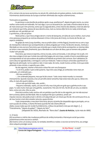 26 http://www.euvoupassar.com.br Eu Vou Passar – e você?
Cursos de Língua Portuguesa - http://www.portuguescomdudanogueira.com.br/
(E) o número de escravos aumentou no século XX, sobretudo em países pobres, muito embora
movimentos abolicionistas da Europa a tenham eliminado das nações sulamericanas.
Texto para as questões.
Eu pertenço a uma família de profetas après coup, postfactum*, depois do gato morto, ou como
melhor nome tenha em holandês. Por isso digo, e juro se necessário for, que toda a história desta lei de 13
de maio estava por mim prevista, tanto que na segunda-feira, antes mesmo dos debates, tratei de alforriar
um molecote que tinha, pessoa de seus dezoito anos, mais ou menos.Alforriá-lo era nada; entendi que,
perdido por mil, perdido por mil
e quinhentos, e dei um jantar.
Neste jantar, a que meus amigos deram o nome de banquete, em falta de outro melhor, reuni umas
cinco pessoas,conquanto as notícias dissessem trinta e três (anos de Cristo), no intuito de lhe dar um
aspecto simbólico.
No golpe do meio (coup dumilieu, mas eu prefiro falar a minha língua), levantei-me eu com a taça
de champanha e declarei que acompanhando as ideias pregadas por Cristo, há dezoito séculos, restituía a
liberdade ao meu escravo Pancrácio; que entendia que a nação inteira devia acompanhar as mesmas ideia
se imitar o meu exemplo; finalmente, que a liberdade era um dom de Deus, que os homens não podiam
roubar sem pecado.
Pancrácio, que estava à espreita, entrou na sala, como um furacão, e veio abraçar-me os pés. Um
dos meus amigos (creio que é ainda meu sobrinho) pegou de outra taça, e pediu à ilustre assembleia que
correspondesse ao ato que acabava de publicar,brindando ao primeiro dos cariocas. Ouvi cabisbaixo; fiz
outro discurso agradecendo, e entreguei a carta ao molecote. Todos os lenços comovidos apanharam as
lágrimas de admiração. Caí na cadeira e não vi mais nada. De noite, recebi muitos cartões. Creio que estão
pintando o meu retrato, e suponho que a óleo.
No dia seguinte, chamei o Pancrácio e disse-lhe com rara franqueza:
- Tu és livre, podes ir para onde quiseres. Aqui tens casa amiga, já conhecida e tens mais um
ordenado, um ordenado que...
- Oh! meu senhô! fico.
- ...Um ordenado pequeno, mas que há de crescer. Tudo cresce neste mundo; tu cresceste
imensamente. Quando nasceste, eras um pirralho deste tamanho; hoje estás mais alto que eu. Deixa ver;
olha, és mais alto quatro dedos...
- Artura não qué dizê nada, não, senhô...
- Pequeno ordenado, repito, uns seis mil réis; mas é de grão em grão que a galinha enche o seu
papo. Tu vales muito mais que uma galinha. Justamente. Pois seis mil réis. No fim de um ano, se andares
bem, conta com oito. Oito ou sete.
Pancrácio aceitou tudo; aceitou até um peteleco que lhe dei no dia seguinte, por me não escovar
bem as botas; efeitos da liberdade. Mas eu expliquei-lhe que o peteleco, sendo um
impulso natural, não podia anular o direito civil adquirido por um título que lhe dei. Ele continuava livre, eu
de mau humor; eram dois estados naturais, quase divinos.
Tudo compreendeu o meu bom Pancrácio; daí pra cá,tenho-lhe despedido alguns pontapés, um ou
outro puxão de orelhas, e chamo-lhe besta quando lhe não chamo filho do
diabo; cousas todas que ele recebe humildemente, e (Deus me perdoe!) creio que até alegre. [...]
*Literalmente, “depois do golpe”, “depois do fato”.
(Adaptado de: ASSIS, Machado de. "Bons dias!", Gazeta de Notícias, 19 de maio de 1888)
17. O texto
(A) reconhece o mérito das mudanças políticas de então,ironizando a hierarquia social que antes
predominava entre escravo e senhor.
(B) mostra como um avanço social, na verdade, beneficia a todos: o escravo se torna livre, seu antigo
dono adquire prestígio social.
 