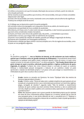 27 http://www.euvoupassar.com.br Eu Vou Passar – e você?
Cursos de Língua Portuguesa - http://www.portuguescomdudanogueira.com.br/
(C) reflete o entusiasmo com que foi tomada a libertação dos escravos no Brasil, a partir do relato de
uma situação particular.
(D) faz ressalvas ao processo político que envolveu o fim da escravidão, visto que os títulos concedidos
nãopossuíam valor legal.
(E) trata o fim da escravidão com ironia, mostrando como uma simples carta de alforria não significava
mudança da condição social do escravo.
18. O diálogo que se desenvolve a partir do quinto parágrafo
(A) contrasta a altura do empregado com a pequenez inicial de seu salário, de maneira que se
compreenda a prosperidade da nova condição de assalariado.
(B) evidencia, em frases como Tu vales muito mais que uma galinha, o valor humano que passam a ter os
que eram antes considerados simples mercadoria.
(C) ilustra, em frases como Artura não quédizê nada, não,senhô..., a mentalidade a que estava
condicionado o escravo, que chega a falar em detrimento de si próprio.
(D) prevê o novo padrão das relações de trabalho, pautado por diálogo e negociação de direitos,
persistente até a atualidade com empregados domésticos.
(E) demonstra a afeição que ligava senhor e escravo,rompida com o fim do regime de escravidão, como
se pode ver nos parágrafos seguintes.
GABARITO
1. D
No penúltimo parágrafo: “... mas os falsários da internet, ao não assinarem seu texto medíocre,
querem que o tomemos como um grande momento de Shakespeare. Provavelmente jamais leram
Shakespeare ou qualquer outro gênio citado: conhecem apenas a fama do nome, e a usam como
moeda corrente no mercado virtual da fama.”; no último parágrafo: “Tais fraudes devem deixar um
gosto amargo em quem as pratica, sobretudo quando ganham o ingênuo acolhimento de quem,
enganado, as aplaude. É próprio dos vícios misturar prazer e corrosão em quem os sustenta.
Disfarçar a mediocridade pessoal envergando a máscara de um autêntico criador só pode
aprofundar a rejeição da identidade própria. É um passo certo para alargar os ressentimentos e a
infelicidade de quem não se aceita e não se estima.”
2. C
I. Errado: mesmo os versados em literatura. No texto: "Qualquer leitor dos mestres da
literatura logo perceberá a fraude..."
II. Errado. Primeira razão: "Atrás de todas está a vaidade simplória de quem gostaria de ser
tomado por um grande escritor e usa o nome deste para promover um texto tolo, ingênuo,
piegas, carregado de chavões.”; segunda razão: "Mas há também o ressentimento
malicioso de quem conhece seus bem estreitos limites literários e, não se conformando
com eles, dispõe-se a iludir o público com a assinatura falsa, esperando ser confundido com
o grande escritor."
III. Certo: Mas fiquemos apenas com a grave questão da identidade própria que foi rejeitada
em nome de outra, inteiramente postiça. Enganar-se a si mesmo, quando não se trata de
uma psicopatia grave, é uma forma dolorosa de trair a consciência de si."; "Disfarçar a
mediocridade pessoal envergando a máscara de um autêntico criador só pode aprofundar a
rejeição da identidade própria"
 