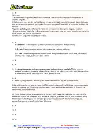 28 http://www.euvoupassar.com.br Eu Vou Passar – e você?
Cursos de Língua Portuguesa - http://www.portuguescomdudanogueira.com.br/
3. E
No texto:
" - Camminando si sgonfia* - explicou o camarada, com um sorriso de pouquíssimos dentes e
enorme simpatia.
O italiano vem a ser um dos muitos idiomas em que a minha abrangente ignorância é especializada,
mas ainda assim compreendi que o pneu do nosso carro periclitante tinha se esvaziado ao longo da
estrada...."
" E, entre garfadas, sob o olhar zombeteiro dos companheiros de viagem, me pus a teorizar.
Sim, camminando si sgonfia, e não apenas quando se é, nesta vida, um pneu. Também nós, de tanto
rodar, vamos aos poucos desinflando.
Camminando si sgonfia= andando se esvazia.
4. A
I. Errado.Eles se deram conta que estavam na Itália com a frase do borracheiro.
II. Errado.O texto menciona apenas o jovem que não conhece o idioma.
III. Certo: Determinado ponto carecemos todos de alguma espécie de fortificante, de um novo
alento para o corpo, quem sabe para a alma.
5. C
6. C
7. A-...é preciso que não obstruam nosso acesso a todos os gêneros musicais. Muitas vezes as
pessoas possuem preconceito sobre músicas clássicas por não conhecê-las e para combater isso
é necessário que elas tenham acesso a esse gênero musical.
8. B
I. Errado. O parágrafo cita a matéria que o professor ministrava e quem eram os alunos.
II. Certo: Preparei um programinha meio didático, dentro da sequência histórica, com peças mais ou
menos breves que iam do canto gregoriano a Villa-Lobos. Comentava as diferenças de estilo, de
sentimento, de complexidade.
III. Certo: Ao final do ano letivo despediu-se de mim (sairia da escola, concluído o primeiro grau) e
me deixou na mão um bilhetinho. Não decorei as palavras, que eram poucas, mais ou menos estas:
“Professor, muito obrigado por me fazer gostar de música clássica". Desmoronei um pouco,
pensando em como este país poderia ser diferente.
9. B
10. B
11. E
12. D
 