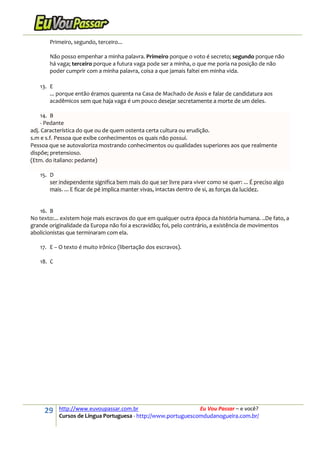 29 http://www.euvoupassar.com.br Eu Vou Passar – e você?
Cursos de Língua Portuguesa - http://www.portuguescomdudanogueira.com.br/
Primeiro, segundo, terceiro...
Não posso empenhar a minha palavra. Primeiro porque o voto é secreto; segundo porque não
há vaga; terceiro porque a futura vaga pode ser a minha, o que me poria na posição de não
poder cumprir com a minha palavra, coisa a que jamais faltei em minha vida.
13. E
... porque então éramos quarenta na Casa de Machado de Assis e falar de candidatura aos
acadêmicos sem que haja vaga é um pouco desejar secretamente a morte de um deles.
14. B
- Pedante
adj. Característica do que ou de quem ostenta certa cultura ou erudição.
s.m e s.f. Pessoa que exibe conhecimentos os quais não possui.
Pessoa que se autovaloriza mostrando conhecimentos ou qualidades superiores aos que realmente
dispõe; pretensioso.
(Etm. do italiano: pedante)
15. D
ser independente significa bem mais do que ser livre para viver como se quer: ... É preciso algo
mais. ... E ficar de pé implica manter vivas, intactas dentro de si, as forças da lucidez.
16. B
No texto:... existem hoje mais escravos do que em qualquer outra época da história humana. ..De fato, a
grande originalidade da Europa não foi a escravidão; foi, pelo contrário, a existência de movimentos
abolicionistas que terminaram com ela.
17. E – O texto é muito irônico (libertação dos escravos).
18. C
 
