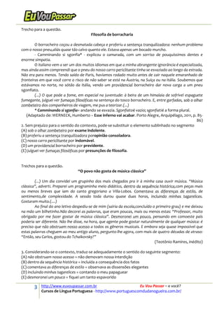 3 http://www.euvoupassar.com.br Eu Vou Passar – e você?
Cursos de Língua Portuguesa - http://www.portuguescomdudanogueira.com.br/
Trecho para a questão.
Filosofia de borracharia
O borracheiro coçou a desmatada cabeça e proferiu a sentença tranquilizadora: nenhum problema
com o nosso pneu,aliás quase tão calvo quanto ele. Estava apenas um bocado murcho.
- Camminando si sgonfia* - explicou o camarada, com um sorriso de pouquíssimos dentes e
enorme simpatia.
O italiano vem a ser um dos muitos idiomas em que a minha abrangente ignorância é especializada,
mas ainda assim compreendi que o pneu do nosso carro periclitante tinha se esvaziado ao longo da estrada.
Não era para menos. Tendo saído de Paris, havíamos rodado muito antes de cair naquele emaranhado de
fronteiras em que você corre o risco de não saber se está na Áustria, na Suíça ou na Itália. Soubemos que
estávamos no norte, no sótão da Itália, vendo um providencial borracheiro dar nova carga a um pneu
sgonfiato.
(...) O que pode a fome, em especial na juventude: à beira de um himalaia de sofrível espaguete
fumegante, julguei ver fumaças filosóficas na sentença do tosco borracheiro. E, entre garfadas, sob o olhar
zombeteiro dos companheiros de viagem, me pus a teorizar.(...)
* Camminando si sgonfia= andando se esvazia. Sgonfiatoé vazio; sgonfiatié a forma plural.
(Adaptado de: WERNECK, Humberto – Esse inferno vai acabar. Porto Alegre, Arquipélago, 2011, p. 85-
86)
2. Sem prejuízo para o sentido do contexto, pode-se substituir o elemento sublinhado no segmento
(A) sob o olhar zombeteiro por exame indolente.
(B) proferiu a sentença tranquilizadora poropinião consoladora.
(C) nosso carro periclitante por indomável.
(D) um providencial borracheiro por previdente.
(E) julguei ver fumaças filosóficas por presunções de filosofia.
Trechos para a questão.
“O povo não gosta de música clássica”
(...) Um dia convidei um grupinho dos mais chegados pra ir à minha casa ouvir música. “Música
clássica”, adverti. Preparei um programinha meio didático, dentro da sequência histórica,com peças mais
ou menos breves que iam do canto gregoriano a Villa-Lobos. Comentava as diferenças de estilo, de
sentimento,de complexidade. A sessão toda durou quase duas horas, incluindo minhas tagarelices.
Gostaram muito.(....)
Ao final do ano letivo despediu-se de mim (sairia da escola,concluído o primeiro grau) e me deixou
na mão um bilhetinho.Não decorei as palavras, que eram poucas, mais ou menos estas: “Professor, muito
obrigado por me fazer gostar de música clássica”. Desmoronei um pouco, pensando em comoeste país
poderia ser diferente. Não lhe disse, na hora, que agente pode gostar naturalmente de qualquer música: é
preciso que não obstruam nosso acesso a todos os gêneros musicais. E embora seja quase impossível que
estas palavras cheguem ao meu antigo aluno, pergunto-lhe agora, com mais de quatro décadas de atraso:
“Então, seu Carlos, gostou do Tchaikovsky?”
(Teotônio Ramires, inédito)
3. Considerando-se o contexto, traduz-se adequadamente o sentido do seguinte segmento:
(A) não obstruam nosso acesso = não demovam nossa interdição
(B) dentro da sequência histórica = incluída a consequência dos fatos
(C) comentava as diferenças de estilo = observava as dissensões elegantes
(D) incluindo minhas tagarelices = contando o meu papaguear
(E) desmoronei um pouco = fiquei um tanto espavorido
 