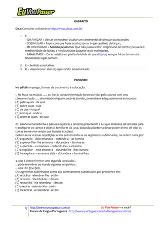 4 http://www.euvoupassar.com.br Eu Vou Passar – e você?
Cursos de Língua Portuguesa - http://www.portuguescomdudanogueira.com.br/
GABARITO
Dica: Consultar o dicionário http://www.dicio.com.br/
1. E
– DISFARÇAR = Deixar de mostrar; ocultar um sentimento; dissimular ou esconder;
- DISSIMULAR = Fazer com que fique oculto; tornar imperceptível; disfarçar;
- MEDIOCRIDADE = Sentido pejorativo: Que não possui valor; desprovido de mérito; pequenez:
mediocridade de ideias; a mediocridade daquele texto mal escrito.
- BANALIDADE = Característica ou particularidade do que é banal; em que há ou demonstra
trivialidade; lugar-comum.
2. E – Sentido conotativo.
3. D – desmoronar: abater; espavorido: amedrontado.
PRONOME
No edital: emprego, formas de tratamento e colocação.
1. Na frase As músicas ...... eu lhes ia dando informação foram ouvidas pelos alunos com uma
compenetração ......sinceridade ninguém poderia duvidar, preenchem adequadamente as lacunas:
(A) pelas quais - da qual
(B) sobre cujas - cuja
(C) de que - na qual
(D) com que - onde a
(E) sobre as quais - de cuja
02. Ganhei uma lanterna e passei a explorar a lanterna,projetando a luz que emanava da lanterna para
transfigurar os cantos e objetos familiares da casa, dotando a lanterna desse poder divino de criar as
coisas ao mesmo tempo que ilumina as coisas.
Evitam-se as viciosas repetições acima substituindo-se os segmentos sublinhados, na ordem dada, por:
(A) explorá-la − dela emanava − dotando-a − as ilumina
(B) explorar-lhe− lhe emanava − dotando-a − ilumina-as
(C) explorá-la − a emanava − dotando-lhe− as ilumina
(D) a explorar − nela emanava − dotando-lhe− lhes ilumina
(E) lhe explorar − emanava dela − dotando-a − ilumina-lhes
3. Mas é possível retirar uma segunda conclusão...
... pode relembrar ao mundo algumas vergonhas...
... não têm final feliz.
Os segmentos sublinhados acima são corretamente substituídos por pronomes em:
(A) retirá-la - relembrar-lhe - o têm
(B) retirá-la - relembrá-las - têm-no
(C) retirar-lhe - lhe relembrar - têm-no
(D) a retirar - relembrá-lo - o têm
(E) lhe retirar - o relembrar - o têm
 