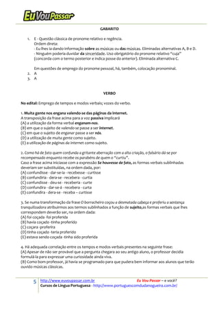5 http://www.euvoupassar.com.br Eu Vou Passar – e você?
Cursos de Língua Portuguesa - http://www.portuguescomdudanogueira.com.br/
GABARITO
1. E - Questão clássica de pronome relativo e regência.
Ordem direta:
- Eu lhes ia dando informação sobre as músicas ou das músicas. Eliminadas alternativas A, B e D.
- Ninguém poderia duvidar da sinceridade. Uso obrigatório do pronome relativo “cuja”
(concorda com o termo posterior e indica posse do anterior). Eliminada alternativa C.
Em questões de emprego do pronome pessoal, há, também, colocação pronominal.
2. A
3. A
VERBO
No edital: Emprego de tempos e modos verbais; vozes do verbo.
1. Muita gente nos engana valendo-se das páginas da internet.
A transposição da frase acima para a voz passiva implicará
(A) a utilização da forma verbal enganam-nos.
(B) em que o sujeito de valendo-se passe a ser internet.
(C) em que o sujeito de enganar passe a ser nós.
(D) a utilização de muita gente como sujeito.
(E) a utilização de páginas da internet como sujeito.
2. Como há de fato quem confunda a gritante aberração com a alta criação, o falsário dá-se por
recompensado enquanto recebe os parabéns de quem o “curtiu”.
Caso a frase acima iniciasse com a expressão Se houvesse de fato, as formas verbais sublinhadas
deveriam ser substituídas, na ordem dada, por:
(A) confundisse - dar-se-ia - recebesse - curtisse
(B) confundiria - dera-se - recebera - curtia
(C) confundisse - deu-se - receberia - curte
(D) confundira - dar-se-á - recebera - curta
(E) confundira - dera-se - receba – curtisse
3. Se numa transformação da frase O borracheiro coçou a desmatada cabeça e proferiu a sentença
tranquilizadora atribuirmos aos termos sublinhados a função de sujeito,as formas verbais que lhes
correspondem deverão ser, na ordem dada:
(A) foi coçada -foi proferida
(B) havia coçado -tinha proferido
(C) coçara -proferira
(D) tinha coçado -teria proferido
(E) estava sendo coçada -tinha sido proferida
4. Há adequada correlação entre os tempos e modos verbais presentes na seguinte frase:
(A) Apesar de não ser provável que a pergunta chegara ao seu antigo aluno, o professor decidia
formulá-la para expressar uma curiosidade ainda viva.
(B) Como bom professor, já havia se programado para que pudera bem informar aos alunos que terão
ouvido músicas clássicas.
 