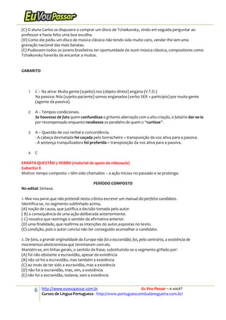 6 http://www.euvoupassar.com.br Eu Vou Passar – e você?
Cursos de Língua Portuguesa - http://www.portuguescomdudanogueira.com.br/
(C) O aluno Carlos se dispusera a comprar um disco de Tchaikovsky, vindo em seguida perguntar ao
professor e havia feito uma boa escolha.
(D) Como ele pediu um disco de música clássica não tendo sido muito caro, vender-lhe-iam uma
gravação nacional das mais baratas.
(E) Pudessem todos os jovens brasileiros ter oportunidade de ouvir música clássica, compositores como
Tchaikovsky haverão de encantar a muitos.
GABARITO
1. C – Na ativa: Muita gente (sujeito) nos (objeto direto) engana (V.T.D.)
Na passiva: Nós (sujeito paciente) somos enganados (verbo SER + particípio) por muita gente
(agente da passiva).
2. A – Tempos condicionais.
Se houvesse de fato quem confundisse a gritante aberração com a alta criação, o falsário dar-se-ia
por recompensado enquanto recebesse os parabéns de quem o “curtisse”.
3. A – Questão de voz verbal e concordância.
- A cabeça desmatada foi coçada pelo borracheiro = transposição da voz ativa para a passiva.
- A sentença tranquilizadora foi proferida = transposição da voz ativa para a passiva.
4. C
ERRATA QUESTÃO 5 VERBO (material de apoio da videoaula)
Gabarito: E
Motivo: tempo composto = têm sido chamados – a ação iniciou no passado e se prolonga.
PERÍODO COMPOSTO
No edital: Sintaxe.
1. Mas vou parar,que não pretendi nesta crônica escrever um manual do perfeito candidato.
Identifica-se, no segmento sublinhado acima,
(A) noção de causa, que justifica a decisão tomada pelo autor.
( B) a consequência de uma ação deliberada anteriormente.
( C) ressalva que restringe o sentido da afirmativa anterior.
(D) uma finalidade, que reafirma as intenções do autor,expostas no texto.
(E) condição, pois o autor conclui não ter conseguido aconselhar o candidato.
2. De fato, a grande originalidade da Europa não foi a escravidão; foi, pelo contrário, a existência de
movimentos abolicionistas que terminaram com ela.
Mantém-se, em linhas gerais, o sentido da frase, substituindo-se o segmento grifado por:
(A) foi não obstante a escravidão, apesar da existência
(B) não só foi a escravidão, mas também a existência
(C) ao invés de ter sido a escravidão, mas a existência
(D) não foi a escravidão, mas, sim, a existência
(E) não foi a escravidão, todavia, sem a existência
 
