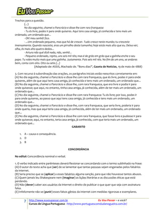 7 http://www.euvoupassar.com.br Eu Vou Passar – e você?
Cursos de Língua Portuguesa - http://www.portuguescomdudanogueira.com.br/
Trechos para a questão.
(...)
No dia seguinte, chamei o Pancrácio e disse-lhe com rara franqueza:
- Tu és livre, podes ir para onde quiseres. Aqui tens casa amiga, já conhecida e tens mais um
ordenado, um ordenado que...
- Oh! meu senhô! fico.
- ...Um ordenado pequeno, mas que há de crescer. Tudo cresce neste mundo; tu cresceste
imensamente. Quando nasceste, eras um pirralho deste tamanho; hoje estás mais alto que eu. Deixa ver;
olha, és mais alto quatro dedos...
- Artura não qué dizê nada, não, senhô...
- Pequeno ordenado, repito, uns seis mil réis; mas é de grão em grão que a galinha enche o seu
papo. Tu vales muito mais que uma galinha. Justamente. Pois seis mil réis. No fim de um ano, se andares
bem, conta com oito. Oito ou sete.(...)
(Adaptado de: ASSIS, Machado de. "Bons dias!", Gazeta de Notícias, 19 de maio de 1888)
3. Com recurso à subordinação das orações, os parágrafos iniciais estão reescritos corretamente em:
(A) No dia seguinte, chamei o Pancrácio e disse-lhe com rara franqueza, que és livre, podes ir para onde
quiseres, além de que aqui tens casa amiga, já conhecida e tens mais um ordenado, um ordenado que...
(B) No dia seguinte, chamei o Pancrácio e disse-lhe, com rara franqueza, que era livre e podia ir para
onde quisesse; que aqui, no entanto, tinha casa amiga, já conhecida, além de ter mais um ordenado, um
ordenado que...
(C) No dia seguinte, chamei o Pancrácio e disse-lhe com rara franqueza: Tu és livre; por isso, podes ir
para onde quiseres, ao passo que aqui tens casa amiga, já conhecida e tens mais um ordenado, um
ordenado que...
(D) No dia seguinte, chamei o Pancrácio e disse-lhe, com rara franqueza, que seria livre, poderia ir para
onde queria, mas que aqui teria casa amiga, já conhecida, além de ter mais um ordenado, um ordenado
que...
(E) No dia seguinte, chamei o Pancrácio e disse-lhe com rara franqueza, que fosse livre e pudesse ir para
onde quisesse; aqui, no entanto, teria casa amiga, já conhecida, com que teria mais um ordenado, um
ordenado que...
GABARITO
1. A – causa e consequência.
2. D
3. B
CONCORDÂNCIA
No edital: Concordância nominal e verbal.
1. O verbo indicado entre parênteses deverá flexionar-se concordando com o termo sublinhado na frase:
(A) O autor do texto acha que (ser) de se lamentar que tantas pessoas sejam enganadas pelos falsários
da internet.
(B) Seria preciso que se (aplicar) a esses falsários alguma sanção, para que não houvesse tantos abusos.
(C) Quem jamais leu Shakespeare nem (imaginar) as lições literárias e as discussões éticas que está
perdendo.
(D) Não (dever) caber aos usuários da internet o direito de publicar o que quer que seja com assinatura
falsa.
(E) Infelizmente não se (punir) esses falsos gênios da internet com medidas rigorosas e exemplares.
 