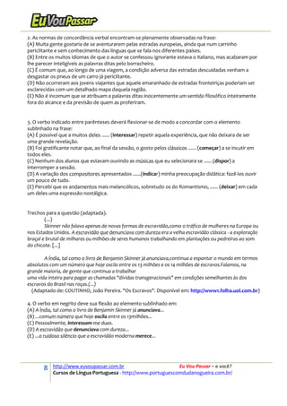 8 http://www.euvoupassar.com.br Eu Vou Passar – e você?
Cursos de Língua Portuguesa - http://www.portuguescomdudanogueira.com.br/
2. As normas de concordância verbal encontram-se plenamente observadas na frase:
(A) Muita gente gostaria de se aventurarem pelas estradas europeias, ainda que num carrinho
periclitante e sem conhecimento das línguas que se fala nos diferentes países.
(B) Entre os muitos idiomas de que o autor se confessou ignorante estava o italiano, mas acabaram por
lhe parecer inteligíveis as palavras ditas pelo borracheiro.
(C) É comum que, ao longo de uma viagem, a condição adversa das estradas descuidadas venham a
desgastar os pneus de um carro já periclitante.
(D) Não ocorreram aos jovens viajantes que aquele emaranhado de estradas fronteiriças poderiam ser
esclarecidas com um detalhado mapa daquela região.
(E) Não é incomum que se atribuam a palavras ditas inocentemente um sentido filosófico inteiramente
fora do alcance e da previsão de quem as proferiram.
3. O verbo indicado entre parênteses deverá flexionar-se de modo a concordar com o elemento
sublinhado na frase:
(A) É possível que a muitos deles ...... (interessar) repetir aquela experiência, que não deixara de ser
uma grande revelação.
(B) Foi gratificante notar que, ao final da sessão, o gosto pelos clássicos ...... (começar) a se incutir em
todos eles.
(C) Nenhum dos alunos que estavam ouvindo as músicas que eu selecionara se ...... (dispor) a
interromper a sessão.
(D) A variação dos compositores apresentados ......(indicar) minha preocupação didática: fazê-los ouvir
um pouco de tudo.
(E) Percebi que os andamentos mais melancólicos, sobretudo os do Romantismo, ...... (deixar) em cada
um deles uma expressão nostálgica.
Trechos para a questão (adaptada).
(...)
Skinner não falava apenas de novas formas de escravidão,como o tráfico de mulheres na Europa ou
nos Estados Unidos. A escravidão que denunciava com dureza era a velha escravidão clássica - a exploração
braçal e brutal de milhares ou milhões de seres humanos trabalhando em plantações ou pedreiras ao som
do chicote. [...]
A Índia, tal como o livro de Benjamin Skinner já anunciava,continua a espantar o mundo em termos
absolutos com um número que hoje oscila entre os 13 milhões e os 14 milhões de escravos.Falamos, na
grande maioria, de gente que continua a trabalhar
uma vida inteira para pagar as chamadas "dívidas transgeracionais" em condições semelhantes às dos
escravos do Brasil nas roças.(...)
(Adaptado de: COUTINHO, João Pereira. "Os Escravos". Disponível em: http://www1.folha.uol.com.br)
4. O verbo em negrito deve sua flexão ao elemento sublinhado em:
(A) A Índia, tal como o livro de Benjamin Skinner já anunciava...
(B) ...comum número que hoje oscila entre os 13milhões...
(C) Pessoalmente, interessam-me duas.
(D) A escravidão que denunciava com dureza...
(E) ...o ruidoso silêncio que a escravidão moderna merece...
 