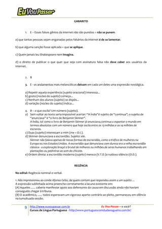 9 http://www.euvoupassar.com.br Eu Vou Passar – e você?
Cursos de Língua Portuguesa - http://www.portuguescomdudanogueira.com.br/
GABARITO
1. E – Esses falsos gênios da internet não são punidos = não se punem.
a) que tantas pessoas sejam enganadas pelos falsários da internet é de se lamentar.
b) que alguma sanção fosse aplicada = que se aplique.
c) Quem jamais leu Shakespeare nem imagina.
d) o direito de publicar o que quer que seja com assinatura falsa não deve caber aos usuários da
internet.
2. B
3. E - os andamentos mais melancólicos deixam em cada um deles uma expressão nostálgica.
a) Repetir aquela experiência (sujeito oracional) interessa...
b) gosto (núcleo do sujeito) começa...
c) Nenhum dos alunos (sujeito) se dispôs...
d) variação (núcleo do sujeito) indica...
4. B – o que oscila? Um número (sujeito).
a) Sem voltar ao texto seria impossível acertar: “A Índia”é sujeito de “continua”; o sujeito de
“anunciava” é “o livro de Benjamin Skinner”.
A Índia, tal como o livro de Benjamin Skinner já anunciava,continua a espantar o mundo em
termos absolutos com um número que hoje oscila entre os 13 milhões e os 14 milhões de
escravos.
c) Duas (sujeito) interessam a mim (me = O.I.).
d) Skinner denunciava a escravidão. Sujeito: ele.
Skinner não falava apenas de novas formas de escravidão, como o tráfico de mulheres na
Europa ou nos Estados Unidos. A escravidão que denunciava com dureza era a velha escravidão
clássica - a exploração braçal e brutal de milhares ou milhões de seres humanos trabalhando em
plantações ou pedreiras ao som do chicote.
e) Ordem direta: a escravidão moderna (sujeito) merece (V.T.D.)o ruidoso silêncio (O.D.).
REGÊNCIA
No edital: Regência nominal e verbal.
1. Não impressionou ao conde Afonso Celso, de quem contam que respondeu assim a um sujeito ...
A expressão sublinhada acima preenche corretamente a lacuna existente em:
(A) Aqueles ...... caberia manifestar apoio aos defensores da causa em discussão ainda não haviam
conseguido chegar à tribuna.
(B) O acadêmico, ...... todos esperavam um vigoroso aparte contrário ao pleito, permaneceu em silêncio
na tumultuada sessão.
 