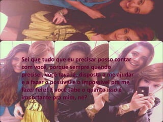 Sei que tudo que eu precisar posso contar
com você, porque sempre quando
precisei, você tava lá, disposta a me ajudar
e a fazer o possível e o impossível pra me
fazer feliz! E você sabe o quanto isso é
importante pra mim, né?
 