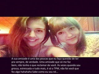A sua amizade é uma das poucas que eu faço questão de ter
pra sempre, de verdade. Uma amizade que só me faz
bem, não tenho o que reclamar de você. Às vezes quando sou
grossa, estressada e tudo mais, é só a TPM, não foi você que
fez algo hahahaha Sabe como eu sou né...
 