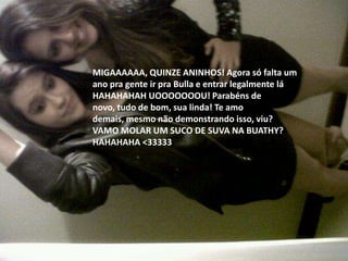 MIGAAAAAA, QUINZE ANINHOS! Agora só falta um
ano pra gente ir pra Bulla e entrar legalmente lá
HAHAHAHAH UOOOOOOOU! Parabéns de
novo, tudo de bom, sua linda! Te amo
demais, mesmo não demonstrando isso, viu?
VAMO MOLAR UM SUCO DE SUVA NA BUATHY?
HAHAHAHA <33333
 