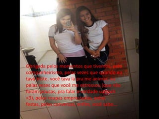 Obrigada pelos momentos que tivemos, pelo
companheirismo, pelas vezes que quando eu
tava triste, você tava lá pra me animar, ou
pelas vezes que você me estressou (que não
foram poucas, pra falar a verdade uahauh
<3), pelas roupas emprestadas, pelas
festas, pelas conversas, enfim, você sabe...
 