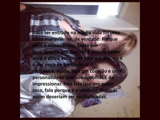 Você ter entrado na minha vida foi uma
coisa maravilhosa, de verdade. Porque
você é maravilhosa, tanto por
fora, quanto por dentro! E pessoa como
você é difícil encontrar hoje em dia, você
é um poço de bondade, é
carinhosa, ajuda, tem um coração e uma
personalidade que ooooooolha! É de
impressionar. Não falo isso pra puxar
saco, falo porque é a verdade. Pessoas
assim deveriam ser multiplicadas.
 