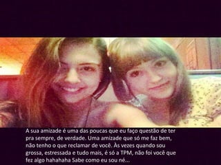 A sua amizade é uma das poucas que eu faço questão de ter
pra sempre, de verdade. Uma amizade que só me faz bem,
não tenho o que reclamar de você. Às vezes quando sou
grossa, estressada e tudo mais, é só a TPM, não foi você que
fez algo hahahaha Sabe como eu sou né...
 