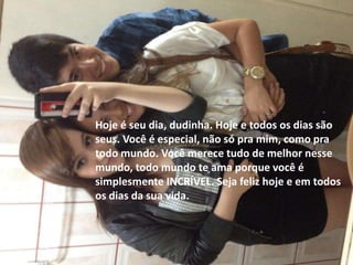 Hoje é seu dia, dudinha. Hoje e todos os dias são
seus. Você é especial, não só pra mim, como pra
todo mundo. Você merece tudo de melhor nesse
mundo, todo mundo te ama porque você é
simplesmente INCRÍVEL. Seja feliz hoje e em todos
os dias da sua vida.
 