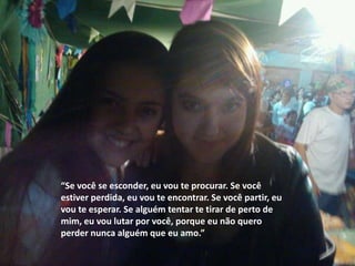 “Se você se esconder, eu vou te procurar. Se você
estiver perdida, eu vou te encontrar. Se você partir, eu
vou te esperar. Se alguém tentar te tirar de perto de
mim, eu vou lutar por você, porque eu não quero
perder nunca alguém que eu amo.”
 