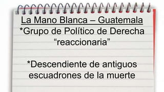 La Mano Blanca – Guatemala
*Grupo de Político de Derecha
       “reaccionaria”

 *Descendiente de antiguos
  escuadrones de la muerte
 