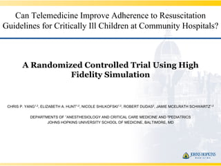 Can Telemedicine Improve Adherence to Resuscitation
Guidelines for Critically Ill Children at Community Hospitals?



        A Randomized Controlled Trial Using High
                  Fidelity Simulation


 CHRIS P. YANG1,2, ELIZABETH A. HUNT1,2, NICOLE SHILKOFSKI1,2, ROBERT DUDAS2, JAMIE MCELRATH SCHWARTZ1,2

            DEPARTMENTS OF 1ANESTHESIOLOGY AND CRITICAL CARE MEDICINE AND 2PEDIATRICS
                   JOHNS HOPKINS UNIVERSITY SCHOOL OF MEDICINE, BALTIMORE, MD
 