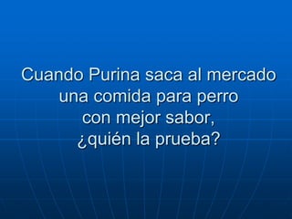Cuando Purina saca al mercado
    una comida para perro
      con mejor sabor,
      ¿quién la prueba?
 
