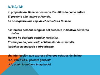 A/HA/AH
a: preposición, tiene varios usos. Es utilizado como enlace.
El próximo año viajaré a Francia.
Le obsequiaré una caja de chocolates a Susana.
ha: tercera persona singular del presente indicativo del verbo
haber.
Malena ha decidido estudiar medicina.
Él siempre ha procurado el bienestar de su familia.
Isabel se ha mudado a otro distrito.
ah: interjección que expresa diversos estados de ánimo.
¡Ah, usted es el gerente general!
¡Ah, quién lo hubiera imaginado!
 