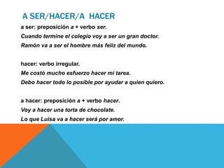 A SER/HACER/A HACER
a ser: preposición a + verbo ser.
Cuando termine el colegio voy a ser un gran doctor.
Ramón va a ser el hombre más feliz del mundo.
hacer: verbo irregular.
Me costó mucho esfuerzo hacer mi tarea.
Debo hacer todo lo posible por ayudar a quien quiero.
a hacer: preposición a + verbo hacer.
Voy a hacer una torta de chocolate.
Lo que Luisa va a hacer será por amor.
 