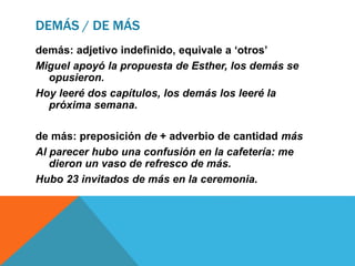 DEMÁS / DE MÁS
demás: adjetivo indefinido, equivale a ‘otros’
Miguel apoyó la propuesta de Esther, los demás se
opusieron.
Hoy leeré dos capítulos, los demás los leeré la
próxima semana.
de más: preposición de + adverbio de cantidad más
Al parecer hubo una confusión en la cafetería: me
dieron un vaso de refresco de más.
Hubo 23 invitados de más en la ceremonia.
 
