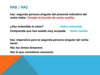 HAS / HAZ
has: segunda persona singular del presente indicativo del
verbo haber. Cumple la función de verbo auxiliar.
¿Has entendido la clase? Haber entendido
Comprendo que has estado muy ocupada. Haber estado
haz: imperativo para la segunda persona singular del verbo
hacer.
Haz tus tareas temprano.
Haz lo que consideres necesario.
 