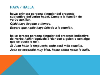 HAYA / HALLA
haya: primera persona singular del presente
subjuntivo del verbo haber. Cumple la función de
verbo auxiliar.
Ojalá haya llegado a tiempo.
Espero que nadie haya faltado a la reunión.
halla: tercera persona singular del presente indicativo
del verbo hallar (equivale a ‘dar con alguien o con algo
que se busca o no’).
Si Juan halla la respuesta, todo será más sencillo.
Juan se escondió muy bien, hasta ahora nadie lo halla.
 