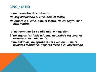 SINO / SI NO
sino: conector de contraste.
No soy aficionado al cine, sino al teatro.
No quiero ir al cine, sino al teatro. No es negro, sino
azul marino.
si no: conjunción condicional y negación.
Si no sigues las indicaciones, no podrás resolver el
examen adecuadamente.
Si no estudias, no aprobarás el examen. Si no te
levantas temprano, llegarás tarde a la universidad.
 