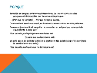 PORQUE
También se emplea como encabezamiento de las respuestas a las
preguntas introducidas por la secuencia por qué:
—¿Por qué no viniste? —Porque no tenía ganas.
Cuando tiene sentido causal, es incorrecta su escritura en dos palabras.
Como conjunción final, seguida de un verbo en subjuntivo, con sentido
equivalente a para que:
Hice cuanto pude porque no terminara así
[= para que no terminara así].
En este caso, se admite también la grafía en dos palabras (pero se prefiere
la escritura en una sola):
Hice cuanto pude por que no terminara así.
 