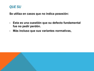 QUE SU
Se utiliza en casos que no indica posesión:
- Esta es una cuestión que su defecto fundamental
fue no pedir perdón.
- Más incluso que sus variantes normativas,
 