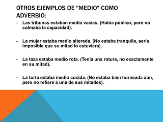 OTROS EJEMPLOS DE "MEDIO" COMO
ADVERBIO:
- Las tribunas estaban medio vacías. (Había público, pero no
colmaba la capacidad).
- La mujer estaba medio alterada. (No estaba tranquila, sería
imposible que su mitad lo estuviera).
- La taza estaba medio rota. (Tenía una rotura, no exactamente
en su mitad).
- La torta estaba medio cocida. (No estaba bien horneada aún,
pero no refiere a una de sus mitades).
 