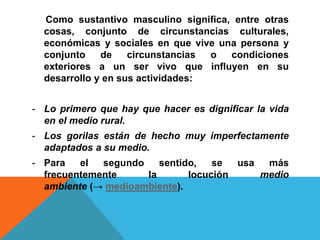 Como sustantivo masculino significa, entre otras
cosas, conjunto de circunstancias culturales,
económicas y sociales en que vive una persona y
conjunto de circunstancias o condiciones
exteriores a un ser vivo que influyen en su
desarrollo y en sus actividades:
- Lo primero que hay que hacer es dignificar la vida
en el medio rural.
- Los gorilas están de hecho muy imperfectamente
adaptados a su medio.
- Para el segundo sentido, se usa más
frecuentemente la locución medio
ambiente (→ medioambiente).
 