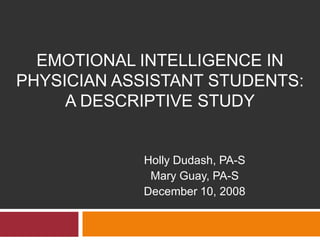 EMOTIONAL INTELLIGENCE IN
PHYSICIAN ASSISTANT STUDENTS:
     A DESCRIPTIVE STUDY


            Holly Dudash, PA-S
             Mary Guay, PA-S
            December 10, 2008
 