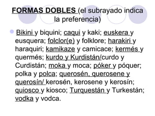 FORMAS DOBLES (el subrayado indica
la preferencia)
Bikini y biquini; caqui y kaki; euskera y
eusquera; folclor(e) y folklore; harakiri y
haraquiri; kamikaze y camicace; kermés y
quermés; kurdo y Kurdistán/curdo y
Curdistán; moka y moca; póker y póquer;
polka y polca; querosén, querosene y
querosín/ kerosén, kerosene y kerosín;
quiosco y kiosco; Turquestán y Turkestán;
vodka y vodca.
 