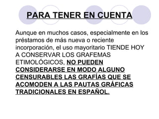 PARA TENER EN CUENTA
Aunque en muchos casos, especialmente en los
préstamos de más nueva o reciente
incorporación, el uso mayoritario TIENDE HOY
A CONSERVAR LOS GRAFEMAS
ETIMOLÓGICOS, NO PUEDEN
CONSIDERARSE EN MODO ALGUNO
CENSURABLES LAS GRAFÍAS QUE SE
ACOMODEN A LAS PAUTAS GRÁFICAS
TRADICIONALES EN ESPAÑOL.
 