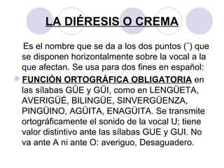 LA DIÉRESIS O CREMA
Es el nombre que se da a los dos puntos (¨) que
se disponen horizontalmente sobre la vocal a la
que afectan. Se usa para dos fines en español:
FUNCIÓN ORTOGRÁFICA OBLIGATORIA en
las sílabas GÜE y GÜI, como en LENGÜETA,
AVERIGÜÉ, BILINGÜE, SINVERGÜENZA,
PINGÜINO, AGÜITA, ENAGÜITA. Se transmite
ortográficamente el sonido de la vocal U; tiene
valor distintivo ante las sílabas GUE y GUI. No
va ante A ni ante O: averiguo, Desaguadero.
 