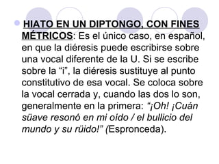 HIATO EN UN DIPTONGO, CON FINES
MÉTRICOS: Es el único caso, en español,
en que la diéresis puede escribirse sobre
una vocal diferente de la U. Si se escribe
sobre la “i”, la diéresis sustituye al punto
constitutivo de esa vocal. Se coloca sobre
la vocal cerrada y, cuando las dos lo son,
generalmente en la primera: “¡Oh! ¡Cuán
süave resonó en mi oído / el bullicio del
mundo y su rüido!” (Espronceda).
 