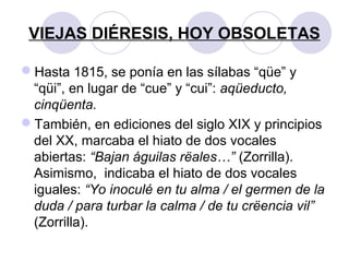 VIEJAS DIÉRESIS, HOY OBSOLETAS
Hasta 1815, se ponía en las sílabas “qüe” y
“qüi”, en lugar de “cue” y “cui”: aqüeducto,
cinqüenta.
También, en ediciones del siglo XIX y principios
del XX, marcaba el hiato de dos vocales
abiertas: “Bajan águilas rëales…” (Zorrilla).
Asimismo, indicaba el hiato de dos vocales
iguales: “Yo inoculé en tu alma / el germen de la
duda / para turbar la calma / de tu crëencia vil”
(Zorrilla).
 